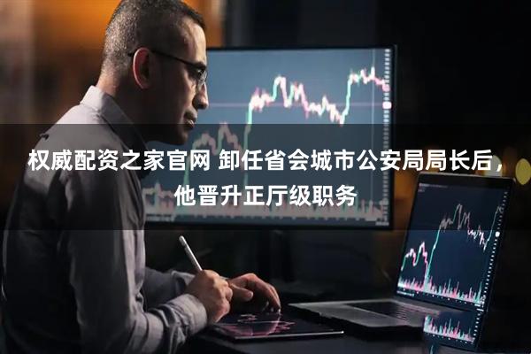权威配资之家官网 卸任省会城市公安局局长后，他晋升正厅级职务