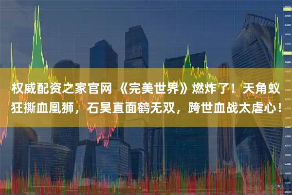 权威配资之家官网 《完美世界》燃炸了！天角蚁狂撕血凰狮，石昊直面鹤无双，跨世血战太虐心！
