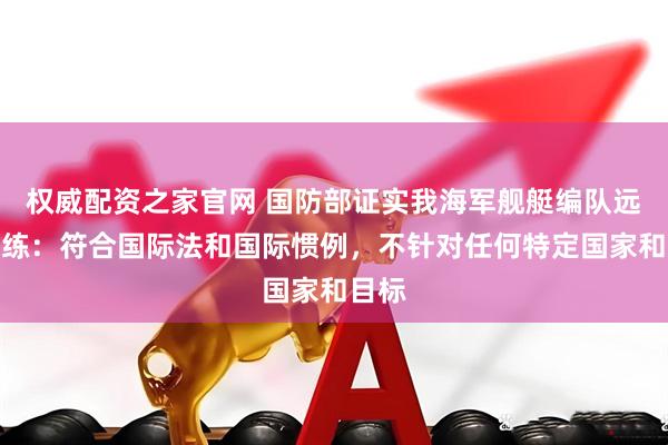 权威配资之家官网 国防部证实我海军舰艇编队远海训练：符合国际法和国际惯例，不针对任何特定国家和目标