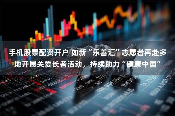 手机股票配资开户 如新“乐善汇”志愿者再赴多地开展关爱长者活动，持续助力“健康中国”