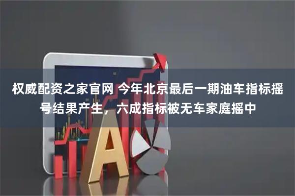 权威配资之家官网 今年北京最后一期油车指标摇号结果产生，六成指标被无车家庭摇中