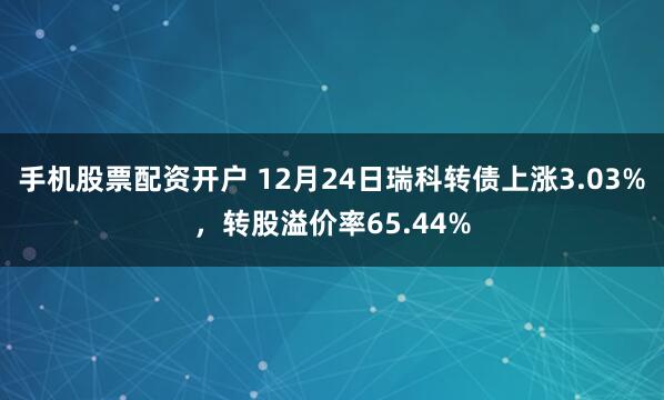 手机股票配资开户 12月24日瑞科转债上涨3.03%，转股溢价率65.44%
