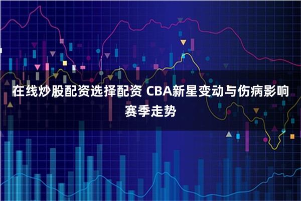 在线炒股配资选择配资 CBA新星变动与伤病影响赛季走势