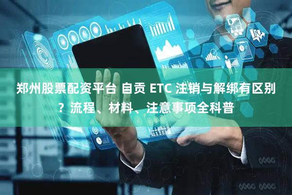 郑州股票配资平台 自贡 ETC 注销与解绑有区别？流程、材料、注意事项全科普