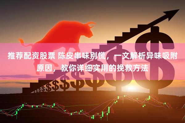 推荐配资股票 陈皮串味别慌，一文解析异味吸附原因，教你详细实用的挽救方法