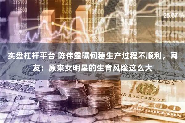 实盘杠杆平台 陈伟霆曝何穗生产过程不顺利，网友：原来女明星的生育风险这么大