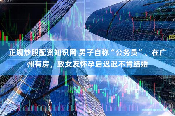 正规炒股配资知识网 男子自称“公务员”、在广州有房，致女友怀孕后迟迟不肯结婚