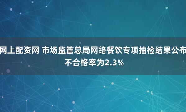 网上配资网 市场监管总局网络餐饮专项抽检结果公布 不合格率为2.3%