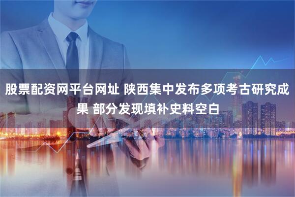 股票配资网平台网址 陕西集中发布多项考古研究成果 部分发现填补史料空白